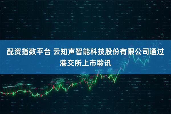 配资指数平台 云知声智能科技股份有限公司通过港交所上市聆讯