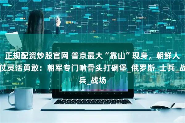 正规配资炒股官网 普京最大“靠山”现身，朝鲜人打仗灵活勇敢：朝军专门啃骨头打碉堡_俄罗斯_士兵_战场