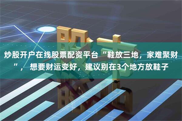 炒股开户在线股票配资平台 “鞋放三地，家难聚财”， 想要财运变好，建议别在3个地方放鞋子