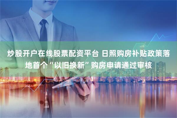 炒股开户在线股票配资平台 日照购房补贴政策落地首个“以旧换新”购房申请通过审核
