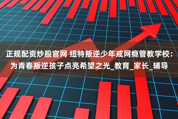 正规配资炒股官网 纽特叛逆少年戒网瘾管教学校：为青春叛逆孩子点亮希望之光_教育_家长_辅导