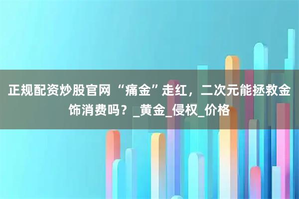 正规配资炒股官网 “痛金”走红，二次元能拯救金饰消费吗？_黄金_侵权_价格