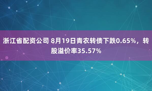 浙江省配资公司 8月19日青农转债下跌0.65%，转股溢价率35.57%