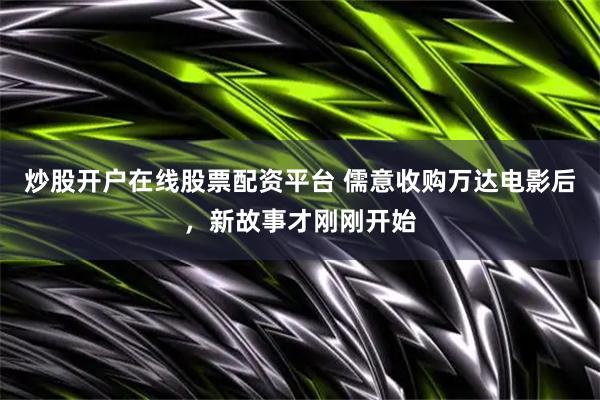 炒股开户在线股票配资平台 儒意收购万达电影后，新故事才刚刚开始