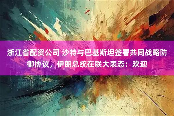 浙江省配资公司 沙特与巴基斯坦签署共同战略防御协议，伊朗总统在联大表态：欢迎