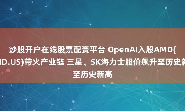 炒股开户在线股票配资平台 OpenAI入股AMD(AMD.US)带火产业链 三星、SK海力士股价飙升至历史新高