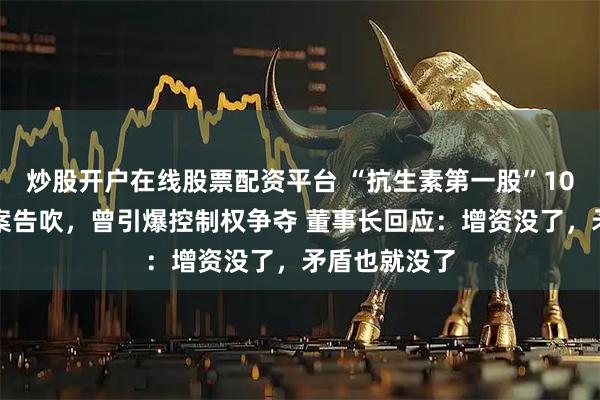 炒股开户在线股票配资平台 “抗生素第一股”10亿元定增方案告吹，曾引爆控制权争夺 董事长回应：增资没了，矛盾也就没了
