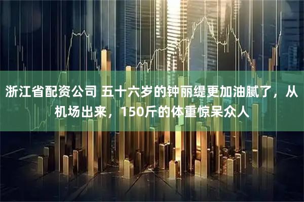浙江省配资公司 五十六岁的钟丽缇更加油腻了，从机场出来，150斤的体重惊呆众人